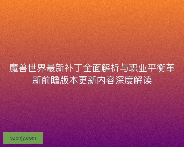 魔兽世界最新补丁全面解析与职业平衡革新前瞻版本更新内容深度解读