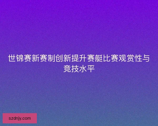 世锦赛新赛制创新提升赛艇比赛观赏性与竞技水平