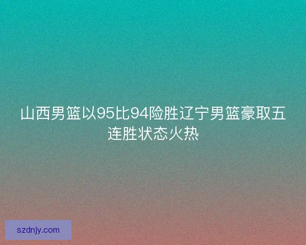 山西男篮以95比94险胜辽宁男篮豪取五连胜状态火热