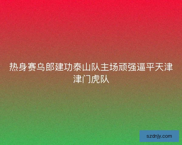热身赛乌郎建功泰山队主场顽强逼平天津津门虎队